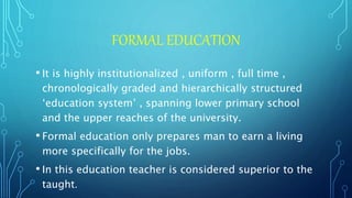 FORMAL EDUCATION
• It is highly institutionalized , uniform , full time ,
chronologically graded and hierarchically structured
‘education system’ , spanning lower primary school
and the upper reaches of the university.
• Formal education only prepares man to earn a living
more specifically for the jobs.
• In this education teacher is considered superior to the
taught.
 