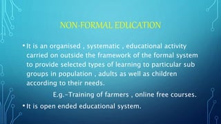NON-FORMAL EDUCATION
• It is an organised , systematic , educational activity
carried on outside the framework of the formal system
to provide selected types of learning to particular sub
groups in population , adults as well as children
according to their needs.
E.g.-Training of farmers , online free courses.
• It is open ended educational system.
 