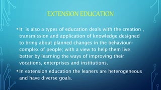 EXTENSION EDUCATION
• It is also a types of education deals with the creation ,
transmission and application of knowledge designed
to bring about planned changes in the behaviour-
complex of people; with a view to help them live
better by learning the ways of improving their
vocations, enterprises and institutions.
• In extension education the leaners are heterogeneous
and have diverse goals.
 