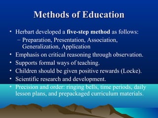 Methods of EducationMethods of Education
• Herbart developed a five-step method as follows:
– Preparation, Presentation, Association,
Generalization, Application
• Emphasis on critical reasoning through observation.
• Supports formal ways of teaching.
• Children should be given positive rewards (Locke).
• Scientific research and development.
• Precision and order: ringing bells, time periods, daily
lesson plans, and prepackaged curriculum materials.
 