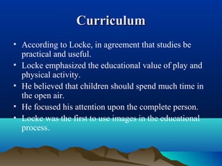 CurriculumCurriculum
• According to Locke, in agreement that studies be
practical and useful.
• Locke emphasized the educational value of play and
physical activity.
• He believed that children should spend much time in
the open air.
• He focused his attention upon the complete person.
• Locke was the first to use images in the educational
process.
 