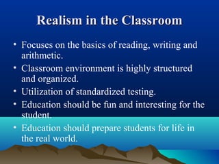 Realism in the ClassroomRealism in the Classroom
• Focuses on the basics of reading, writing and
arithmetic.
• Classroom environment is highly structured
and organized.
• Utilization of standardized testing.
• Education should be fun and interesting for the
student.
• Education should prepare students for life in
the real world.
 