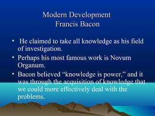 Modern DevelopmentModern Development
Francis BaconFrancis Bacon
• He claimed to take all knowledge as his field
of investigation.
• Perhaps his most famous work is Novum
Organum.
• Bacon believed “knowledge is power,” and it
was through the acquisition of knowledge that
we could more effectively deal with the
problems.
 