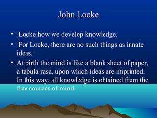 John LockeJohn Locke
• Locke how we develop knowledge.
• For Locke, there are no such things as innate
ideas.
• At birth the mind is like a blank sheet of paper,
a tabula rasa, upon which ideas are imprinted.
In this way, all knowledge is obtained from the
free sources of mind.
 