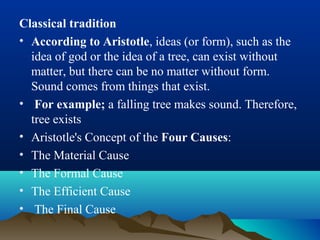 Classical tradition
• According to Aristotle, ideas (or form), such as the
idea of god or the idea of a tree, can exist without
matter, but there can be no matter without form.
Sound comes from things that exist.
• For example; a falling tree makes sound. Therefore,
tree exists
• Aristotle's Concept of the Four Causes:
• The Material Cause
• The Formal Cause
• The Efficient Cause
• The Final Cause
 