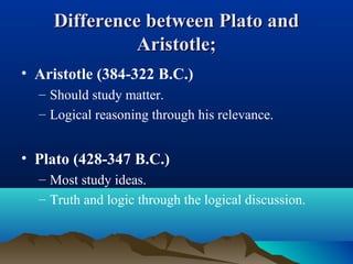 Difference between Plato andDifference between Plato and
Aristotle;Aristotle;
• Aristotle (384-322 B.C.)
– Should study matter.
– Logical reasoning through his relevance.
• Plato (428-347 B.C.)
– Most study ideas.
– Truth and logic through the logical discussion.
 