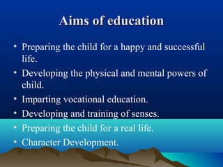 Aims of educationAims of education
• Preparing the child for a happy and successful
life.
• Developing the physical and mental powers of
child.
• Imparting vocational education.
• Developing and training of senses.
• Preparing the child for a real life.
• Character Development.
 