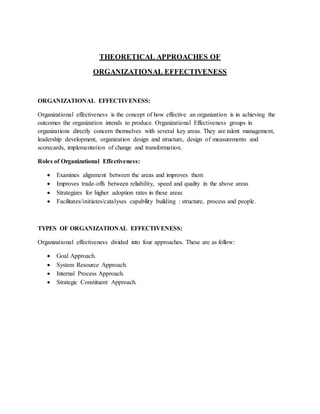 THEORETICAL APPROACHES OF
ORGANIZATIONAL EFFECTIVENESS
ORGANIZATIONAL EFFECTIVENESS:
Organizational effectiveness is the concept of how effective an organization is in achieving the
outcomes the organization intends to produce. Organizational Effectiveness groups in
organizations directly concern themselves with several key areas. They are talent management,
leadership development, organization design and structure, design of measurements and
scorecards, implementation of change and transformation.
Roles of Organizational Effectiveness:
 Examines alignment between the areas and improves them
 Improves trade-offs between reliability, speed and quality in the above areas
 Strategizes for higher adoption rates in these areas
 Facilitates/initiates/catalyses capability building : structure, process and people.
TYPES OF ORGANIZATIONAL EFFECTIVENESS:
Organizational effectiveness divided into four approaches. These are as follow:
 Goal Approach.
 System Resource Approach.
 Internal Process Approach.
 Strategic Constituent Approach.
 