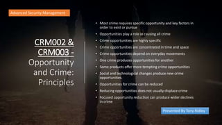 CRM002 &
CRM003 -
Opportunity
and Crime:
Principles
• Most crime requires specific opportunity and key factors in
order to exist or pursue
• Opportunities play a role in causing all crime
• Crime opportunities are highly specific
• Crime opportunities are concentrated in time and space
• Crime opportunities depend on everyday movements
• One crime produces opportunities for another
• Some products offer more tempting crime opportunities
• Social and technological changes produce new crime
opportunities
• Opportunities for crime can be reduced
• Reducing opportunities does not usually displace crime
• Focused opportunity reduction can produce wider declines
in crime
Advanced Security Management
Presented By Tony Ridley
 