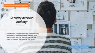 Security decision
making:
• Select crime countermeasures for the facility
which cause offenders to decide that risks
are too high and the rewards too low for
them to commit the crime at the facility
Advanced Security Management
Presented By Tony Ridley
 