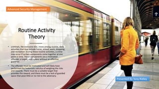 Routine Activity
Theory
• criminals, like everyone else, move among routine, daily
activities that may include home, school, work, shopping,
and recreation. During these routine activities, a crime
may occur if certain components come together at one
point in time. These components are a motivated
offender, a target, and a place without an effective
guardian
• The offender must be motivated and will likely have
performed the hedonistic calculus of weighing the risks
and rewards. There must be a suitable target that
provides the reward, and there must be a lack of guarded
space that pose little or no risk to the adversary.
Advanced Security Management
Presented By Tony Ridley
 