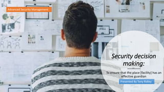 Security decision
making:
To ensure that the place [facility] has an
effective guardian
Advanced Security Management
Presented By Tony Ridley
 