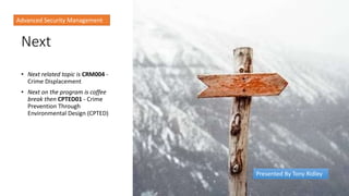 Next
• Next related topic is CRM004 -
Crime Displacement
• Next on the program is coffee
break then CPTED01 - Crime
Prevention Through
Environmental Design (CPTED)
Advanced Security Management
Presented By Tony Ridley
 