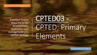 CPTED03 -
CPTED: Primary
Elements
Essential factors
required in the
development,
application and
management of a
CPTED strategy
Advanced Security Management
Presented By Tony Ridley
 