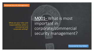 M001- What is most
important in
corporate/commercial
security management?
What are your roles and
responsibilities within a
commercial and
corporate setting?
Advanced Security Management
Presented By Tony Ridley
 