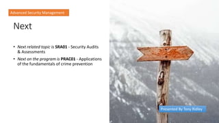 Next
• Next related topic is SRA01 - Security Audits
& Assessments
• Next on the program is PRAC01 - Applications
of the fundamentals of crime prevention
Advanced Security Management
Presented By Tony Ridley
 