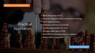 Practical
Application
• Break into groups of 3-5
• Using this facility/location, identify the following:
• Likely types of crimes
• Suspicious behaviour to monitor
• Identify opportunities for crime
• How you might apply CPTED
• What primary elements have you applied?
• What is MOST important?
Advanced Security Management
Presented By Tony Ridley
 