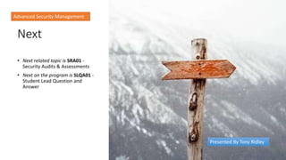 Next
• Next related topic is SRA01 -
Security Audits & Assessments
• Next on the program is SLQA01 -
Student Lead Question and
Answer
Advanced Security Management
Presented By Tony Ridley
 