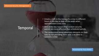 Temporal
• Entails a shift in the timing of a crime to different
hours of the day or days of the week when
apprehension is less risky.
• One of the key reasons that random security
patrols are more effective than scheduled patrols.
• The randomness keeps adversary elements on their
toes by not providing them with a set time to
commit a crime
Advanced Security Management
Presented By Tony Ridley
 