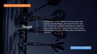 Target
• Displacement occurs when a criminal, given two
equally valuable targets, will select the less risky
one. Females are typically perceived as weaker or
more vulnerable than males in the criminal mind,
and thus the criminal will likely select the female to
victimise.
Advanced Security Management
Presented By Tony Ridley
 