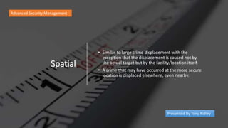 Spatial
• Similar to large crime displacement with the
exception that the displacement is caused not by
the actual target but by the facility/location itself.
• A crime that may have occurred at the more secure
location is displaced elsewhere, even nearby.
Advanced Security Management
Presented By Tony Ridley
 