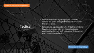 Tactical
• Involves the adversary changing his tactics to
commit the crime owing to the security measures
that are in place.
• For example, a perpetrator who finds that windows
have been secured after previous attacks at a
particular facility may shift tactics and find another
entry point into the facility.
Advanced Security Management
Presented By Tony Ridley
 
