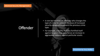 Offender
• Is rare but involves an offender who changes the
type of crime he commits because of increased
security designed to prevent the previous crime
type.
• For example, a facility that has fortified itself
against burglary may experience an increase in
aggravated robbery against particular assets.
Advanced Security Management
Presented By Tony Ridley
 