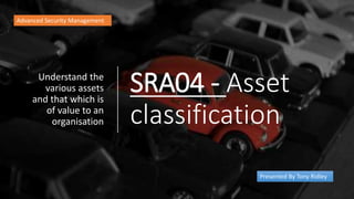 SRA04 - Asset
classification
Understand the
various assets
and that which is
of value to an
organisation
Advanced Security Management
Presented By Tony Ridley
 