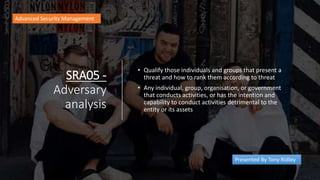 SRA05 -
Adversary
analysis
• Qualify those individuals and groups that present a
threat and how to rank them according to threat
• Any individual, group, organisation, or government
that conducts activities, or has the intention and
capability to conduct activities detrimental to the
entity or its assets
Advanced Security Management
Presented By Tony Ridley
 