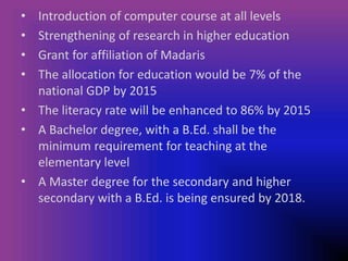 • Introduction of computer course at all levels
• Strengthening of research in higher education
• Grant for affiliation of Madaris
• The allocation for education would be 7% of the
national GDP by 2015
• The literacy rate will be enhanced to 86% by 2015
• A Bachelor degree, with a B.Ed. shall be the
minimum requirement for teaching at the
elementary level
• A Master degree for the secondary and higher
secondary with a B.Ed. is being ensured by 2018.
 