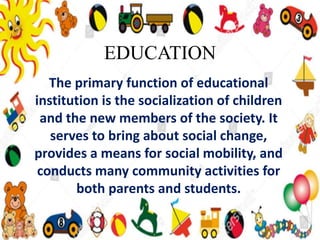 EDUCATION
The primary function of educational
institution is the socialization of children
and the new members of the society. It
serves to bring about social change,
provides a means for social mobility, and
conducts many community activities for
both parents and students.
 