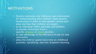 MOTIVATIONS:
• Parents commonly cite following main motivations
for homeschooling their children: Some parents
homeschool in order to have greater control over
what and how their children are taught,
• to an individual child's aptitudes and abilities,
• to provide instruction from a
specific religious or moral position,
• to take advantage of the efficiency of one-to-one
instruction
• allow the child to spend more time on childhood
activities, socializing, and non-academic learning.
 