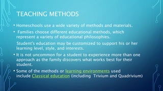 TEACHING METHODS
• Homeschools use a wide variety of methods and materials.
• Families choose different educational methods, which
represent a variety of educational philosophies.
• A Student's education may be customized to support his or her
learning level, style, and interests.
• It is not uncommon for a student to experience more than one
approach as the family discovers what works best for their
student.
• Some of the methods or learning environments used
include Classical education (including Trivium and Quadrivium)
 
