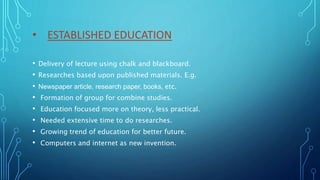 • ESTABLISHED EDUCATION
• Delivery of lecture using chalk and blackboard.
• Researches based upon published materials. E.g.
• Newspaper article, research paper, books, etc.
• Formation of group for combine studies.
• Education focused more on theory, less practical.
• Needed extensive time to do researches.
• Growing trend of education for better future.
• Computers and internet as new invention.
 
