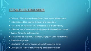 ESTABLISHED EDUCATION
• Delivery of lectures on PowerPoints; less use of whiteboards.
• Internet used for sharing lectures and materials.
• Less time on research. E.G. Wikipedia as a digital library
• Effective use of new innovation(laptops for PowerPoint, sound
• System for audio delivery, etc.)
• Social medias like msn, Facebook, Myspace used for forming
• Educational groups.
• Availability of online course ultimately reducing time.
• Colleges are famous for providing practical education
 