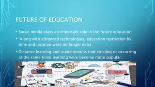 FUTURE OF EDUCATION
• Social media plays an important role in the future education
• Along with advanced technologies, education restriction by
time and location were no longer exist
• Distance learning and asynchronous (not existing or occurring
at the same time) learning were become more popular.
 