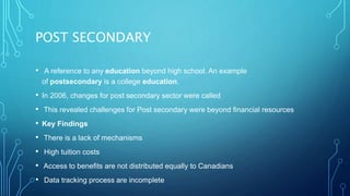POST SECONDARY
• A reference to any education beyond high school. An example
of postsecondary is a college education.
• In 2006, changes for post secondary sector were called
• This revealed challenges for Post secondary were beyond financial resources
• Key Findings
• There is a lack of mechanisms
• High tuition costs
• Access to benefits are not distributed equally to Canadians
• Data tracking process are incomplete
 