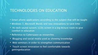 TECHNOLOGIES ON EDUCATION
• Smart phone applications according to the subject that will be taught
• Windows 7, Microsoft Words and new innovations to save time
• Hi-tech sound system, LCDs screen in a big lecture room to give
comfort in education
• Reference to Cyberspace as researches
• Blogging and social media used as showing knowledge
• Web seminars in order to strengthen communication
• Touch screen innovation to feel comfortable towards
gettingeducation
 