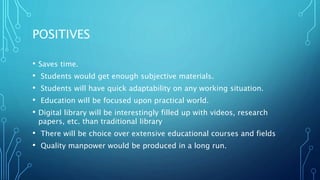 POSITIVES
• Saves time.
• Students would get enough subjective materials.
• Students will have quick adaptability on any working situation.
• Education will be focused upon practical world.
• Digital library will be interestingly filled up with videos, research
papers, etc. than traditional library
• There will be choice over extensive educational courses and fields
• Quality manpower would be produced in a long run.
 