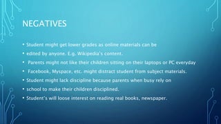 NEGATIVES
• Student might get lower grades as online materials can be
• edited by anyone. E.g. Wikipedia’s content.
• Parents might not like their children sitting on their laptops or PC everyday
• Facebook, Myspace, etc. might distract student from subject materials.
• Student might lack discipline because parents when busy rely on
• school to make their children disciplined.
• Student’s will loose interest on reading real books, newspaper.
 