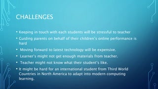 CHALLENGES
• Keeping in touch with each students will be stressful to teacher
• Guiding parents on behalf of their children’s online performance is
hard
• Moving forward to latest technology will be expensive.
• Learner’s might not get enough materials from teacher.
• Teacher might not know what their student’s like.
• It might be hard for an international student from Third World
Countries in North America to adapt into modern computing
learning.
 
