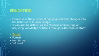 EDUCATION
• Education is the process of bringing desirable changes into
the behavior of human beings.
• It can also be defined as the “Process of imparting or
acquiring knowledge or habits through instruction or study
• Types
• Formal
• Non formal
• Informal
 