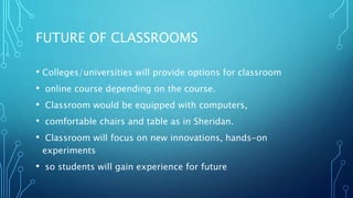 FUTURE OF CLASSROOMS
• Colleges/universities will provide options for classroom
• online course depending on the course.
• Classroom would be equipped with computers,
• comfortable chairs and table as in Sheridan.
• Classroom will focus on new innovations, hands-on
experiments
• so students will gain experience for future
 