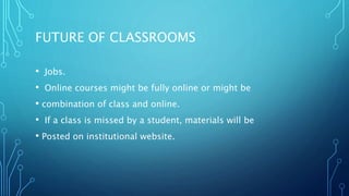 FUTURE OF CLASSROOMS
• Jobs.
• Online courses might be fully online or might be
• combination of class and online.
• If a class is missed by a student, materials will be
• Posted on institutional website.
 