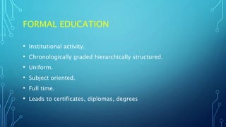 FORMAL EDUCATION
• Institutional activity.
• Chronologically graded hierarchically structured.
• Uniform.
• Subject oriented.
• Full time.
• Leads to certificates, diplomas, degrees
 