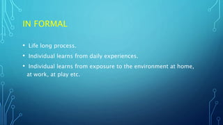 IN FORMAL
• Life long process.
• Individual learns from daily experiences.
• Individual learns from exposure to the environment at home,
at work, at play etc.
 