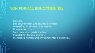 NON FORMAL EDUCATION IS:
• Flexible.
• Life environment and learner oriented.
• Diversified in content and method.
• Non-authoritarian
• Built on learner participation.
• It mobilizes local resources.
• It enriches human and environmental a potential.
 