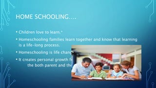 HOME SCHOOLING….
• Children love to learn.*
• Homeschooling families learn together and know that learning
is a life-long process.
• Homeschooling is life changing.
• It creates personal growth for
the both parent and the child
 