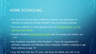 HOME SCHOOLING…
• For most of history and in different cultures, the education of
children at home by family members was a common practice.
• You see, whether it is the Quranic story of Prophet Musa ‫السالم‬ ‫عليه‬
learning from Khidr,
• Prophet Ibrahim building the ka’bah with his young son Ismail ‫عليهم‬
‫السالم‬,
• the incidents narrated in the Prophet’s ‫ﷺ‬see rah regarding his
attitude, behavior and lifestyle ethics towards children ranging in age
from infancy to age 10
• (e.g. the fact that the 10-year-old Anas bin Malik was left in his
 