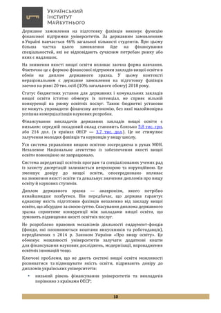 10
Державне замовлення на підготовку фахівців виконує функцію
фінансової підтримки університетів. За державним замовленням
в Україні навчається 46% загальної кількості студентів. При цьому
більша частка цього замовлення йде на фінансування
спеціальностей, які не відповідають сучасним потребам ринку або
яких є надлишок.
На зниження якості вищої освіти впливає заочна форма навчання.
Фактично це є формою фінансової підтримки закладів вищої освіти в
обмін на диплом державного зразка. У цьому контексті
нераціональним є державне замовлення на підготовку фахівців
заочно на рівні 20 тис. осіб (10% загального обсягу) 2018 року.
Статус бюджетних установ для державних і комунальних закладів
вищої освіти істотно обмежує їх потенціал, не сприяє вільній
конкуренції на ринку освітніх послуг. Також бюджетні установи
не можуть упровадити фінансову автономію, без якої малоймовірна
успішна комерціалізація наукових розробок.
Фінансування викладачів державних закладів вищої освіти є
низьким: середній посадовий оклад становить близько 5,8 тис. грн,
або 214 дол. (в країнах ОЕСР — 3,7 тис. дол.). Це не стимулює
залучення молодих фахівців та науковців у вищу школу.
Уся система управління вищою освітою зосереджена в руках МОН.
Незалежне Національне агентство із забезпечення якості вищої
освіти повноцінно не запрацювало.
Cистема акредитації освітніх програм та спеціалізованих учених рад
із захисту дисертацій залишається непрозорою та корупційною. Це
зменшує довіру до вищої освіти, опосередковано впливає
на зниження якості освіти та девальвує значення дипломів про вищу
освіту й наукових ступенів.
Диплом державного зразка — анахронізм, якого потрібно
якнайшвидше позбутися. Він передбачає, що держава гарантує
однакову якість підготовки фахівців незалежно від закладу вищої
освіти, що абсурдно за своєю суттю. Скасування диплома державного
зразка сприятиме конкуренції між закладами вищої освіти, що
зумовить підвищення якості освітніх послуг.
Не розроблено правових механізмів діяльності ендаумент-фондів
(фонди, які поповнюються коштами випускників та роботодавців),
передбачених з 2014 р. Законом України «Про вищу освіту». Це
обмежує можливості університетів залучати додаткові кошти
для фінансування наукових досліджень, модернізації, впровадження
освітніх інновацій тощо.
Ключові проблеми, що не дають системі вищої освіти можливості
розвиватися та підвищувати якість освіти, підривають довіру до
дипломів українських університетів:
 низький рівень фінансування університетів та викладачів
порівняно з країнами ОЕСР;
 